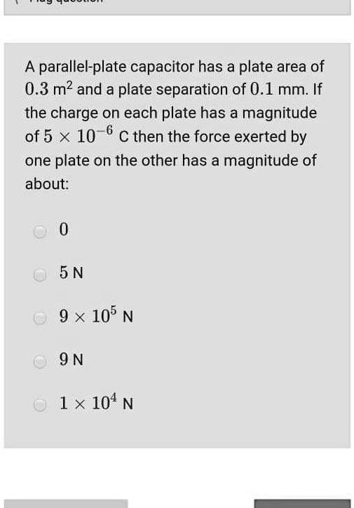 A parallel-plate capacitor has a plate area of 0.3 m^2 and a plate separation of 0.1 mm. If the charge on each plate has a magnitude of 5 x 10^-6 C then the force exerted by one plate on the other has a magnitude of about:
0
5 N
9 x 10^5 N
9 N
1 x 10^4 N