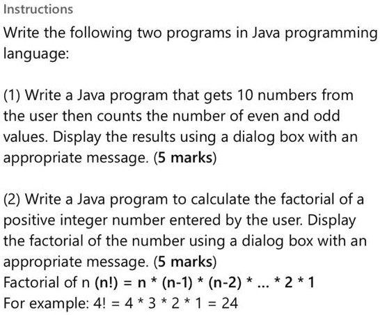 Instructions
Write the following two programs in Java programming
language:
(1) Write a Java program that gets 10 numbers from
the user then counts the number of even and odd
values. Display the results using a dialog box with an
appropriate message. (5 marks)
(2) Write a Java program to calculate the factorial of a
positive integer number entered by the user. Display
the factorial of the number using a dialog box with an
appropriate message. (5 marks)
Factorial of n (n!) = n * (n-1) * (n-2) * ... * 2 * 1
For example: 4! = 4 * 3 * 2 * 1 = 24
