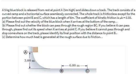A 5 kg blue block is released from rest at point A (3 m high) and slides down a track. The track consists of a curved ramp and a horizontal surface seamlessly connected. The whole track is frictionless except for the portion between point B and C, which has a length of 6 m. The coefficient of kinetic friction is ?k = 0.35.

(a) Please find out the velocity of the blue block when it arrives at the bottom of the ramp.
(b) Please find out whether the block can pass through the rough region BC. If you believe it can pass through, please find out its speed when it arrives at point C. If you believe it cannot pass through and stop somewhere on the track, please identify its final position with the distance to point B.
(c) Determine how much heat is generated at the rough surface due to friction.