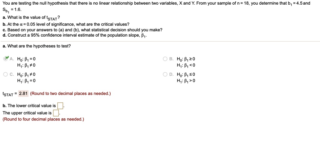 You are testing the null hypothesis that there is no linear relationship between two variables, X and Y. From your sample of n = 18, you determine that b1 = 4.5 and Sb1 = 1.6.
a. What is the value of tSTAT?
b. At the alpha = 0.05 level of significance, what are the critical values?
c. Based on your answers to (a) and (b), what statistical decision should you make?
d. Construct a 95% confidence interval estimate of the population slope, $eta1$.
a. What are the hypotheses to test?
A. H0: eta1 = 0
H1: eta1 
eq 0
B. H0: eta1 ge 0
H1: eta1 < 0
C. H0: eta1 
eq 0
H1: eta1 = 0
D. H0: eta1 le 0
H1: eta1 > 0
tSTAT = 2.81 (Round to two decimal places as needed.)
b. The lower critical value is -2.1199
The upper critical value is 2.1199.
(Round to four decimal places as needed.)