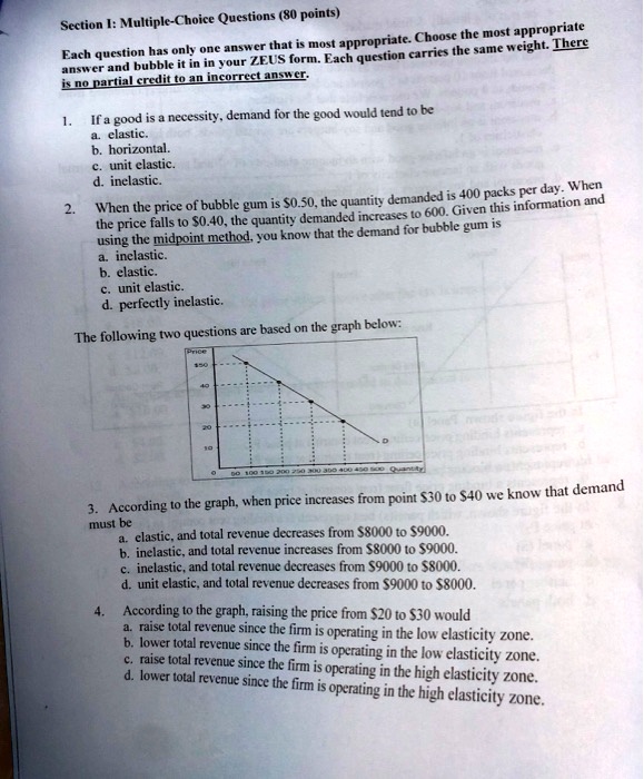 Section I: Multiple-Choice Questions (80 points)
Each question has only one answer that is most appropriate. Choose the most appropriate
answer and bubble it in in your ZEUS form. Each question carries the same weight. There
is no partial credit to an incorrect answer.
1. If a good is a necessity, demand for the good would tend to be
a. elastic.
b. horizontal.
c. unit elastic.
d. inelastic.
2. When the price of bubble gum is 0.50, the quantity demanded is 400 packs per day. When
the price falls to0.40, the quantity demanded increases to 600. Given this information and
using the midpoint method, you know that the demand for bubble gum is
a. inelastic.
b. elastic.
c. unit elastic.
d. perfectly inelastic.
The following two questions are based on the graph below:
Price
50
40
30
20
10
0
50 100 150 200 250 300 350 400 450 500 Quantity
3. According to the graph, when price increases from point30 to 40 we know that demand
must be
a. elastic, and total revenue decreases from8000 to 9000.
b. inelastic, and total revenue increases from8000 to 9000.
c. inelastic, and total revenue decreases from9000 to 8000.
d. unit elastic, and total revenue decreases from9000 to 8000.
4. According to the graph, raising the price from20 to 30 would
a. raise total revenue since the firm is operating in the low elasticity zone.
b. lower total revenue since the firm is operating in the low elasticity zone.
c. raise total revenue since the firm is operating in the high elasticity zone.
d. lower total revenue since the firm is operating in the high elasticity zone.