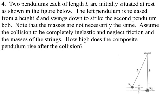 4. Two pendulums each of length L are initially situated at rest as shown in the figure below. The left pendulum is released from a height d and swings down to strike the second pendulum bob. Note that the masses are not necessarily the same. Assume the collision to be completely inelastic and neglect friction and the masses of the strings. How high does the composite pendulum rise after the collision?