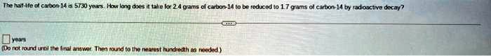 The half-life of carbon-14 is 5730 years. How long does it take for 2.4 grams of carbon-14 to be reduced to 1.7 grams of carbon-14 by radioactive decay?

years
(Do not round until the final answer. Then round to the nearest hundredth as needed.)