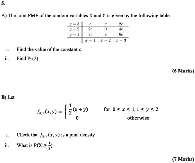 5.
A) The joint PMF of the random variables X and Y is given by the following table:
| | y = 3 | c | c | 2c |
|—|—|—|—|—|
| | y = 2 | 2c | 0 | 4c |
| | y = 1 | 3c | c | 6c |
| | | x = 1 | x = 2 | x = 3 |
i. Find the value of the constant c.
ii. Find PY(2).
B) Let fX,Y(x, y) = 1/2(x + y) for 0 ? x ? 1, 1 ? y ? 2; 0 otherwise
i. Check that fX,Y(x, y) is a joint density
ii. What is P(X ? 1/2)