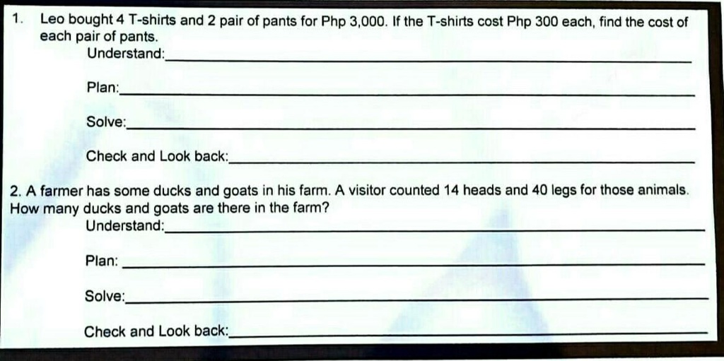 1. Leo bought 4 T-shirts and 2 pair of pants for Php 3,000. If the T-shirts cost Php 300 each, find the cost of
each pair of pants.
Understand:
Plan:
Solve:
Check and Look back:
2. A farmer has some ducks and goats in his farm. A visitor counted 14 heads and 40 legs for those animals.
How many ducks and goats are there in the farm?
Understand:
Plan:
Solve:
Check and Look back: