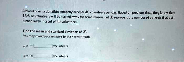 a blood plasma donation company accepts 40 volunteers per day based on previous data they know that 15 of volunteers will be turned away for some reason let x represent the number of patient 70668