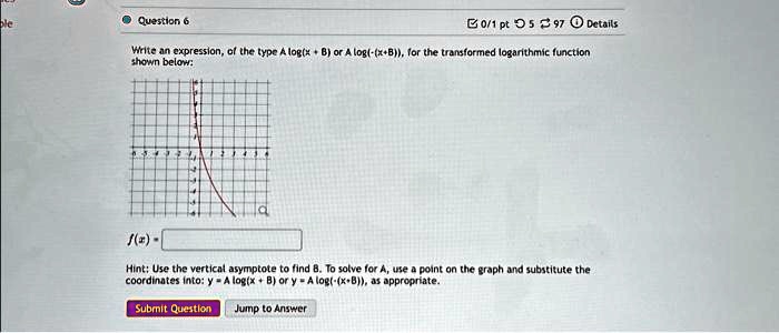 Question 6
Write an expression, of the type A log(x + B) or A log(-(x + B)), for the transformed logarithmic function shown below:
f(x) =
Hint: Use the vertical asymptote to find B. To solve for A, use a point on the graph and substitute the coordinates into: y = A log(x + B) or y = A log(-(x + B)), as appropriate.