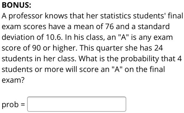 BONUS: A professor knows that her statistics students' final exam scores have a mean of 76 and a standard deviation of 10.6. In his class, an "A" is any exam score of 90 or higher. This quarter she has 24 students in her class. What is the probability that 4 students or more will score an "A" on the final exam? prob =