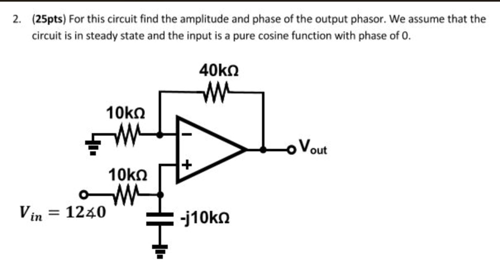 For this circuit find the amplitude and phase of the output phasor. We assume that the circuit is in steady state and the input is a pure cosine function with phase of 0.
40k?
10k?
Vout
+
10k?
Vin = 12?0
-j10k?