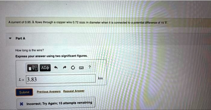A current of 0.95 A flows through a copper wire 0.72 mm in diameter when it is connected to a potential difference of 15 V.
Part A
How long is the wire?
Express your answer using two significant figures.
L = 3.83  km
Incorrect; Try Again; 15 attempts remaining