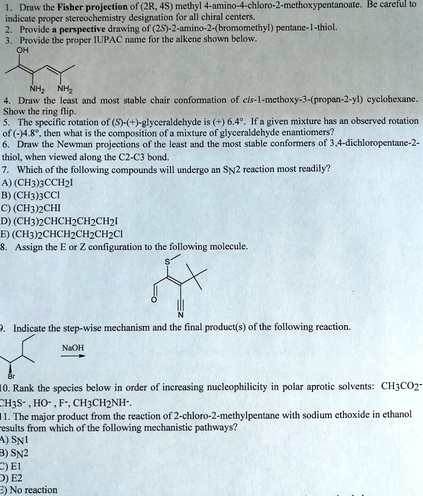 1. Draw the Fisher projection of (2R, 4S) methyl 4-amino-4-chloro-2-methoxypentanoate. Be careful to indicate proper stereochemistry designation for all chiral centers.
2. Provide a perspective drawing of (2S)-2-amino-2-(bromomethyl) pentane-1-thiol.
3. Provide the proper IUPAC name for the alkene shown below.
4. Draw the least and most stable chair conformation of cis-1-methoxy-3-(propan-2-yl) cyclohexane. Show the ring flip.
5. The specific rotation of (S)-(+)-glyceraldehyde is (+) 6.4°. If a given mixture has an observed rotation of (-)4.8°, then what is the composition of a mixture of glyceraldehyde enantiomers?
6. Draw the Newman projections of the least and the most stable conformers of 3,4-dichloropentane-2-thiol, when viewed along the C2-C3 bond.
7. Which of the following compounds will undergo an SN2 reaction most readily?
A) (CH3)3CCH2I
B) (CH3)3CCl
C) (CH3)2CHI
D) (CH3)2CHCH2CH2CH2I
E) (CH3)2CHCH2CH2CH2Cl
8. Assign the E or Z configuration to the following molecule.
9. Indicate the step-wise mechanism and the final product(s) of the following reaction.
10. Rank the species below in order of increasing nucleophilicity in polar aprotic solvents: CH3CO2-, CH3S-, HO-, F-, CH3CH2NH-.
11. The major product from the reaction of 2-chloro-2-methylpentane with sodium ethoxide in ethanol results from which of the following mechanistic pathways?
A) SN1
B) SN2
C) E1
D) E2
E) No reaction