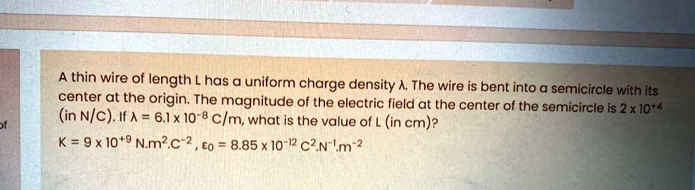 A thin wire of length L has a uniform charge density ?. The wire is bent into a semicircle with its center at the origin. The magnitude of the electric field at the center of the semicircle is 2 x 10+4 (in N/C). If ? = 6.1 x 10-8 C/m, what is the value of L (in cm)?
K = 9 x 10+9 N.m2.C-2 , ?0 = 8.85 x 10-12 C2.N-1.m-2