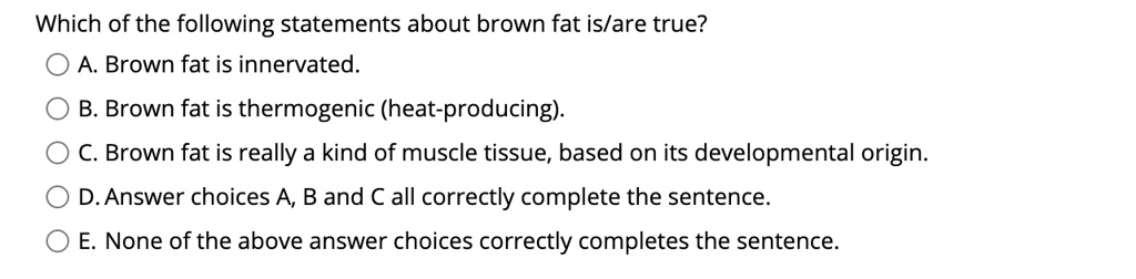 Which of the following statements about brown fat is/are true?
A. Brown fat is innervated.
B. Brown fat is thermogenic (heat-producing).
C. Brown fat is really a kind of muscle tissue, based on its developmental origin.
D. Answer choices A, B and C all correctly complete the sentence.
E. None of the above answer choices correctly completes the sentence.