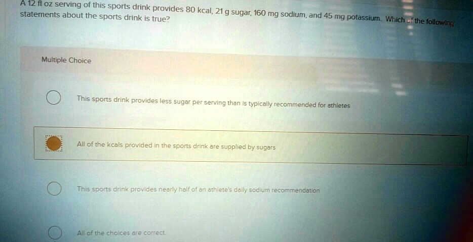 A 12 fl oz serving of this sports drink provides 80 kcal, 21 g sugar, 160 mg sodium, and 45 mg potassium. Which of the following statements about the sports drink is true?
Multiple Choice
This sports drink provides less sugar per serving than is typically recommended for athletes
All of the kcals provided in the sports drink are supplied by sugars
This sports drink provides nearly half of an athlete's daily sodium recommendation
All of the choices are correct.