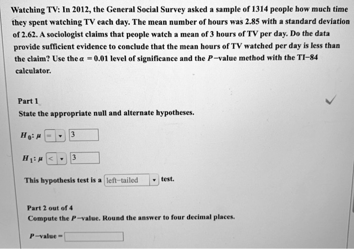 Watching TV: In 2012, the General Social Survey asked a sample of 1314 people how much time they spent watching TV each day. The mean number of hours was 2.85 with a standard deviation of 2.62. A sociologist claims that people watch a mean of 3 hours of TV per day. Do the data provide sufficient evidence to conclude that the mean hours of TV watched per day is less than the claim? Use the ? = 0.01 level of significance and the P-value method with the TI-84 calculator.

Part 1
State the appropriate null and alternate hypotheses.

H0: ? = 3
H1: ? < 3

This hypothesis test is a left-tailed test.

Part 2 out of 4
Compute the P-value. Round the answer to four decimal places.

P-value =