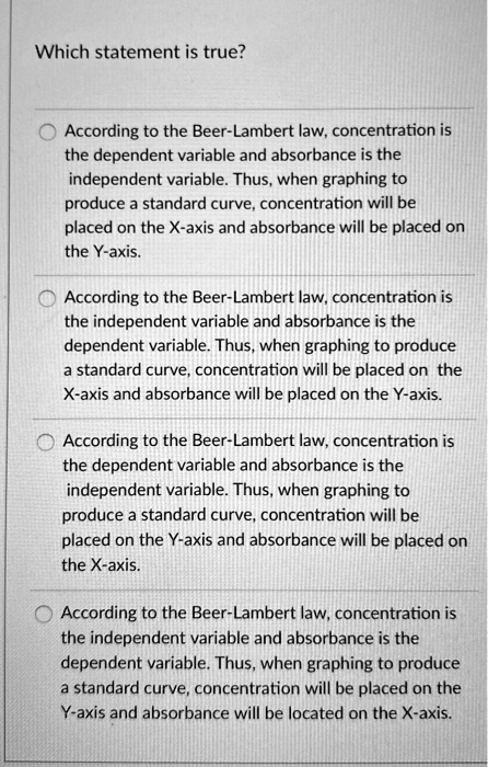 Which statement is true?
According to the Beer-Lambert law, concentration is the dependent variable and absorbance is the independent variable. Thus, when graphing to produce a standard curve, concentration will be placed on the X-axis and absorbance will be placed on the Y-axis.
According to the Beer-Lambert law, concentration is the independent variable and absorbance is the dependent variable. Thus, when graphing to produce a standard curve, concentration will be placed on the X-axis and absorbance will be placed on the Y-axis.
According to the Beer-Lambert law, concentration is the dependent variable and absorbance is the independent variable. Thus, when graphing to produce a standard curve, concentration will be placed on the Y-axis and absorbance will be placed on the X-axis.
According to the Beer-Lambert law, concentration is the independent variable and absorbance is the dependent variable. Thus, when graphing to produce a standard curve, concentration will be placed on the Y-axis and absorbance will be located on the X-axis.