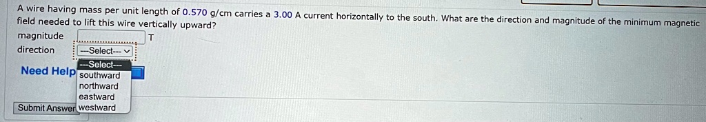 A wire having mass per unit length of 0.570 g/cm carries a 3.00 A current horizontally to the south. What are the direction and magnitude of the minimum magnetic field needed to lift this wire vertically upward?
magnitude
direction
T