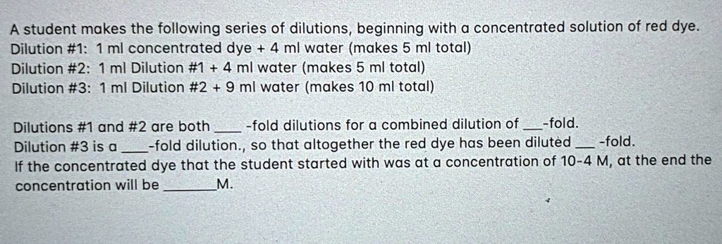 A student makes the following series of dilutions, beginning with a concentrated solution of red dye.
Dilution #1: 1 ml concentrated dye + 4 ml water (makes 5 ml total)
Dilution #2: 1 ml Dilution #1 + 4 ml water (makes 5 ml total)
Dilution #3: 1 ml Dilution #2 + 9 ml water (makes 10 ml total)

Dilutions #1 and #2 are both -fold dilutions for a combined dilution of -fold.
Dilution #3 is a -fold dilution., so that altogether the red dye has been diluted -fold.
If the concentrated dye that the student started with was at a concentration of 10-4 M, at the end the concentration will be M.