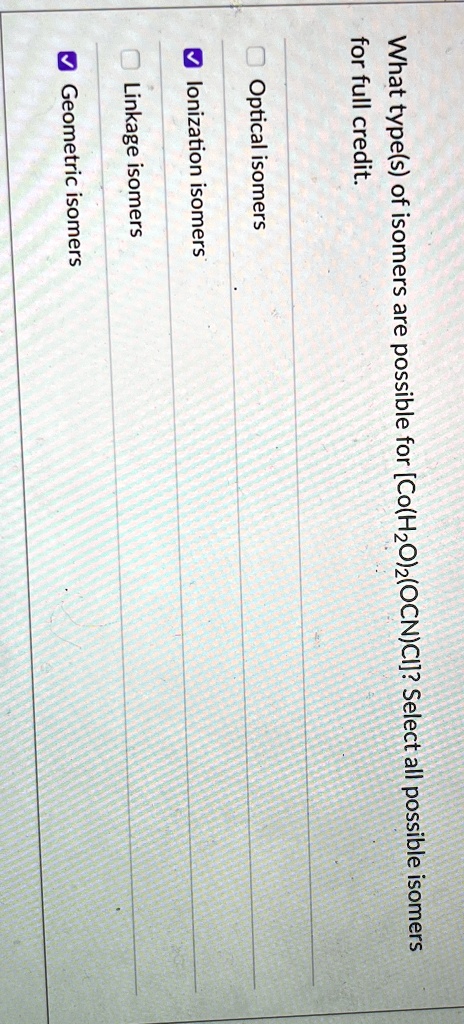 What type(s) of isomers are possible for [Co(H2O)2(OCN)Cl]? Select all possible isomers for full credit.
Optical isomers
?Ionization isomers
Linkage isomers
?Geometric isomers