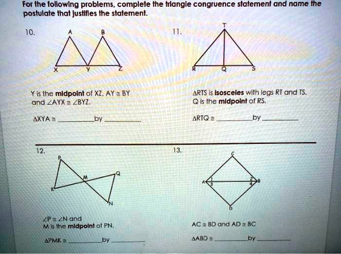 For the following problems, complete the triangle congruence statement and name the
postulate that justifies the statement.
10.
B
A
X
Y
Z
Y is the midpoint of XZ. AY (equiv) BY
and (angle)AYX (equiv) (angle)BYZ.
(	riangle)XYA (equiv)  by 
11.
T
R
Q
S
(	riangle)RTS is isosceles with legs RT and TS.
Q is the midpoint of RS.
(	riangle)RTQ (equiv)  by 
12.
P
M
K
N
(angle)P (equiv) (angle)N and
M is the midpoint of PN.
(	riangle)PMK (equiv)  by 
13.
C
1
2
A
B
D
AC (equiv) BD and AD (equiv) BC
(	riangle)ABD (equiv)  by 