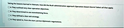 taking the lessons learned in vietnam how did the bush administration approach operation desert storm select all that apply a they outlined very clear operation objectives b they determined  45694