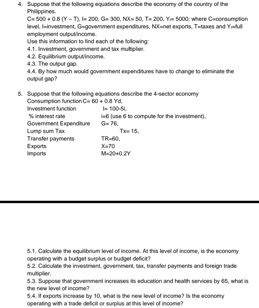 4. Suppose that the following equations describe the economy of the country of the
Philippines.
C= 500 + 0.8 (Y – T), I= 200, G= 300, NX= 50, T= 200, Yf= 5000; where C=consumption
level, I=investment, G=government expenditures, NX=net exports, T=taxes and Yf=full
employment output/income.
Use this information to find each of the following:
4.1. Investment, government and tax multiplier.
4.2. Equilibrium output/income.
4.3. The output gap.
4.4. By how much would government expenditures have to change to eliminate the
output gap?
5. Suppose that the following equations describe the 4-sector economy
Consumption function C= 60 + 0.8 Yd,
Investment function I= 100-5i,
% interest rate i=6 (use 6 to compute for the investment),
Government Expenditure G= 76,
Lump sum Tax Tx= 15,
Transfer payments TR=60,
Exports X=70
Imports M=20+0.2Y
5.1. Calculate the equilibrium level of income. At this level of income, is the economy
operating with a budget surplus or budget deficit?
5.2. Calculate the investment, government, tax, transfer payments and foreign trade
multiplier.
5.3. Suppose that government increases its education and health services by 65, what is
the new level of income?
5.4. If exports increase by 10, what is the new level of income? Is the economy
operating with a trade deficit or surplus at this level of income?