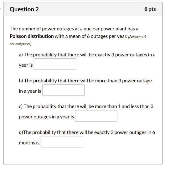The number of power outages at a nuclear power plant has a Poisson distribution with a mean of 6 outages per year. [Answer to 4 decimal places]

a) The probability that there will be exactly 3 power outages in a year is

b) The probability that there will be more than 3 power outage in a year is

c) The probability that there will be more than 1 and less than 3 power outages in a year is

d) The probability that there will be exactly 3 power outages in 6 months is