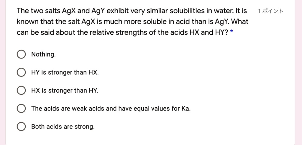 The two salts AgX and AgY exhibit very similar solubilities in water. It is known that the salt AgX is much more soluble in acid than is AgY. What can be said about the relative strengths of the acids HX and HY? *
Nothing.
HY is stronger than HX.
HX is stronger than HY.
The acids are weak acids and have equal values for Ka.
Both acids are strong.