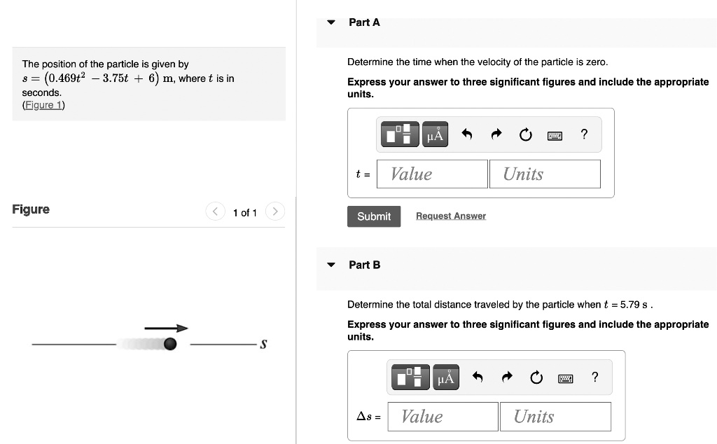 Part A

The position of the particle is given by
s = (0.469t^2 - 3.75t + 6) m, where t is in
seconds.
(Figure 1)

Determine the time when the velocity of the particle is zero.

Express your answer to three significant figures and include the appropriate
units.

t = [Value] [Units]

Part B

Determine the total distance traveled by the particle when t = 5.79 s .

Express your answer to three significant figures and include the appropriate
units.

?s = [Value] [Units]