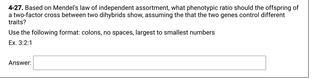 4-27. Based on Mendel's law of independent assortment, what phenotypic ratio should the offspring of
a two-factor cross between two dihybrids show, assuming the that the two genes control different
traits?
Use the following format: colons, no spaces, largest to smallest numbers
Ex. 3:2:1
Answer: