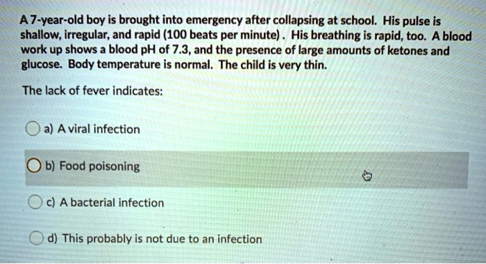 A 7-year-old boy is brought into emergency after collapsing at school. His pulse is shallow, irregular, and rapid (100 beats per minute) . His breathing is rapid, too. A blood work up shows a blood pH of 7.3, and the presence of large amounts of ketones and glucose. Body temperature is normal. The child is very thin.

The lack of fever indicates:
a) A viral infection
b) Food poisoning
c) A bacterial infection
d) This probably is not due to an infection