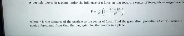 A particle moves in a plane under the influence of a force, acting toward a center of force, whose magnitude is

    F = frac1r^2 left( 1 - fracdotr^2 - 2ddotrrc^2 ight)

where r is the distance of the particle to the center of force. Find the generalized potential which will result in such a force, and from that the Lagrangian for the motion in a plane.