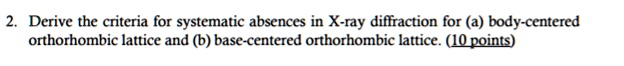 2. Derive the criteria for systematic absences in X-ray diffraction for (a) body-centered
orthorhombic lattice and (b) base-centered orthorhombic lattice. (10 points)