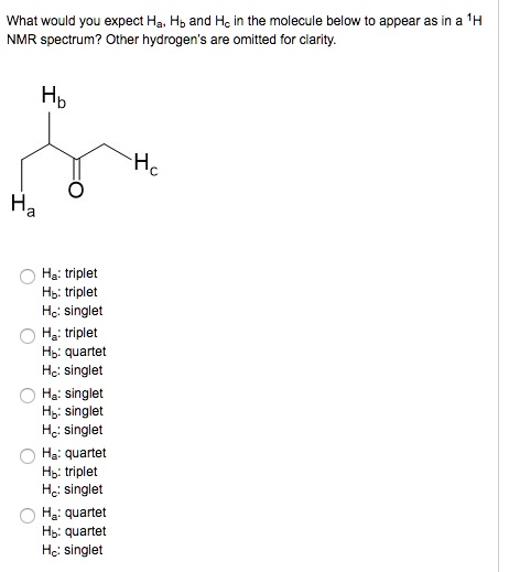 What would you expect Ha, Hb and Hc in the molecule below to appear as in a 1H NMR spectrum? Other hydrogen's are omitted for clarity.
Hb
Ha
Hc
Ha: triplet
Hb: triplet
Hc: singlet
Ha: triplet
Hb: quartet
Hc: singlet
Ha: singlet
Hb: singlet
Hc: singlet
Ha: quartet
Hb: triplet
Hc: singlet
Ha: quartet
Hb: quartet
Hc: singlet