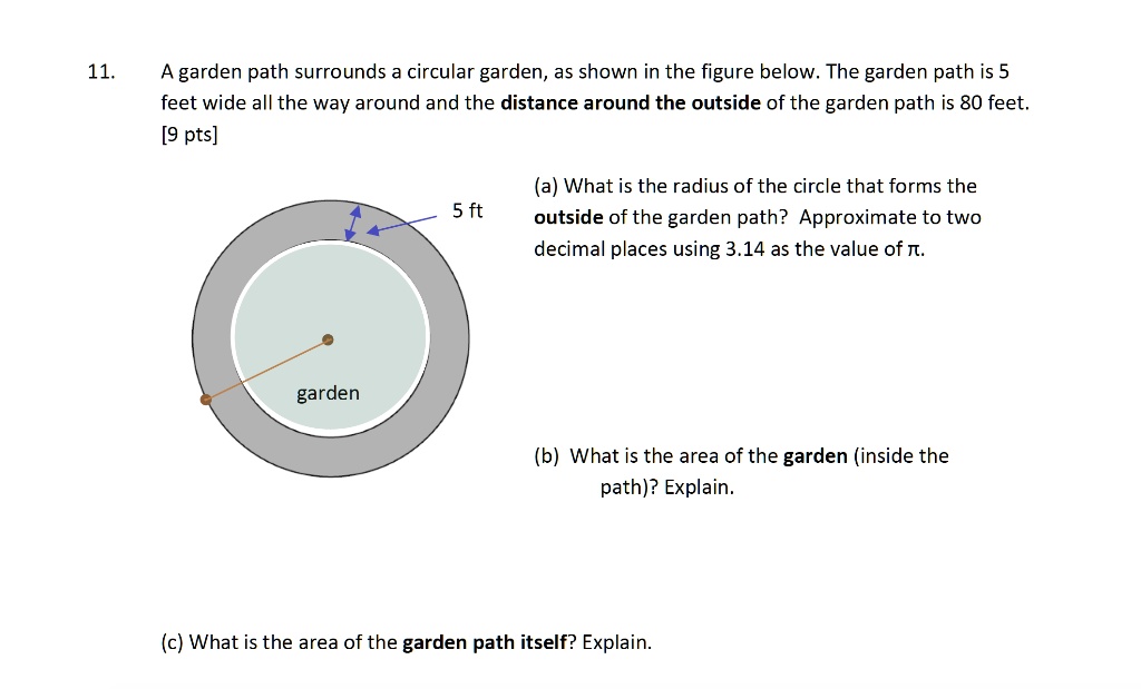 11. A garden path surrounds a circular garden, as shown in the figure below. The garden path is 5 feet wide all the way around and the distance around the outside of the garden path is 80 feet.
[9 pts]
(a) What is the radius of the circle that forms the outside of the garden path? Approximate to two decimal places using 3.14 as the value of ?.
5 ft
garden
(b) What is the area of the garden (inside the path)? Explain.
(c) What is the area of the garden path itself? Explain.