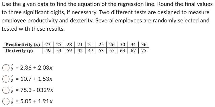 Use the given data to find the equation of the regression line. Round the final values to three significant digits, if necessary. Two different tests are designed to measure employee productivity and dexterity. Several employees are randomly selected and tested with these results.

Productivity (x) | 23 | 25 | 28 | 21 | 21 | 25 | 26 | 30 | 34 | 36
Dexterity (y) | 49 | 53 | 59 | 42 | 47 | 53 | 55 | 63 | 67 | 75

? = 2.36 + 2.03x
? = 10.7 + 1.53x
? = 75.3 - 0.329x
? = 5.05 + 1.91x
