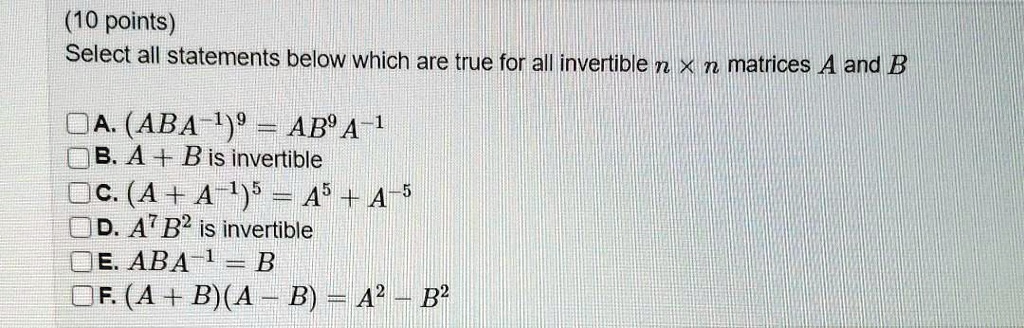 Select all statements below which are true for all invertible n x n matrices A and B

A. (ABA^-1)^9 = AB^9 A^-1
B. A + B is invertible
C. (A + A^-1)^5 = A^5 + A^-5
D. A^7 B^2 is invertible
E. ABA^-1 = B
F. (A + B)(A - B) = A^2 - B^2
