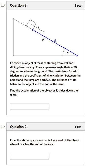 Consider an object of mass m starting from rest and sliding down a ramp. The ramp makes angle theta = 30 degrees relative to the ground. The coefficient of static friction and the coefficient of kinetic friction between the object and the ramp are both 0.5. The distance S = 1m between the object and the end of the ramp.

Find the acceleration of the object as it slides down the ramp.

From the above question what is the speed of the object when it reaches the end of the ramp.