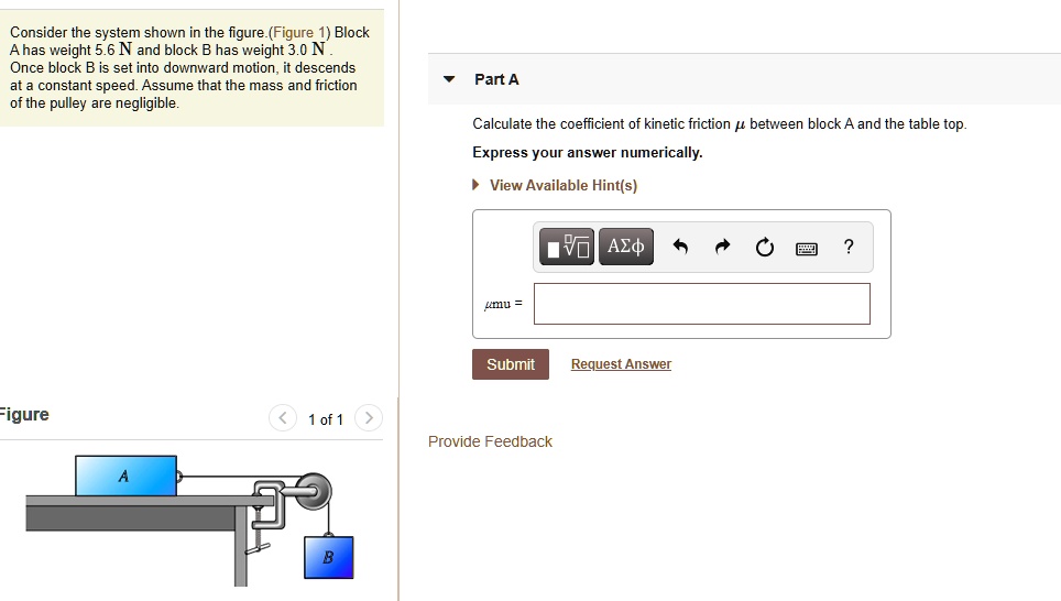 Consider the system shown in the figure.(Figure 1) Block A has weight 5.6 N and block B has weight 3.0 N . Once block B is set into downward motion, it descends at a constant speed. Assume that the mass and friction of the pulley are negligible.
Part A
Calculate the coefficient of kinetic friction ? between block A and the table top.
Express your answer numerically.
View Available Hint(s)
? =
