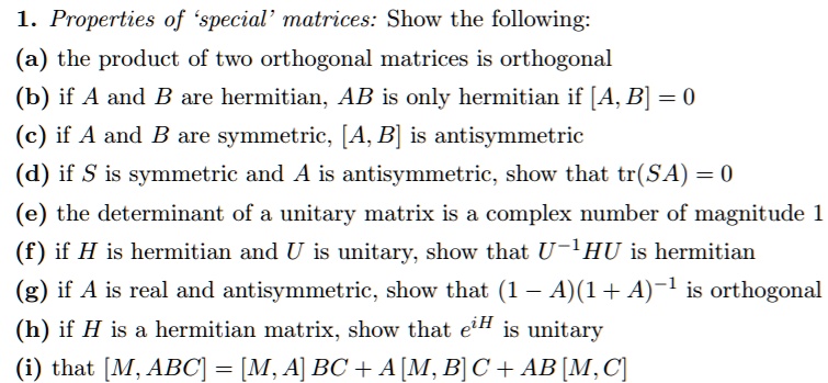 1. Properties of 'special' matrices: Show the following:
(a) the product of two orthogonal matrices is orthogonal
(b) if A and B are hermitian, AB is only hermitian if [A, B] = 0
(c) if A and B are symmetric, [A, B] is antisymmetric
(d) if S is symmetric and A is antisymmetric, show that tr(SA) = 0
(e) the determinant of a unitary matrix is a complex number of magnitude 1
(f) if H is hermitian and U is unitary, show that U-1HU is hermitian
(g) if A is real and antisymmetric, show that (1 - A)(1 + A)-1 is orthogonal
(h) if H is a hermitian matrix, show that eiH is unitary
(i) that [M, ABC] = [M, A]BC + A[M, B]C + AB[M, C]
