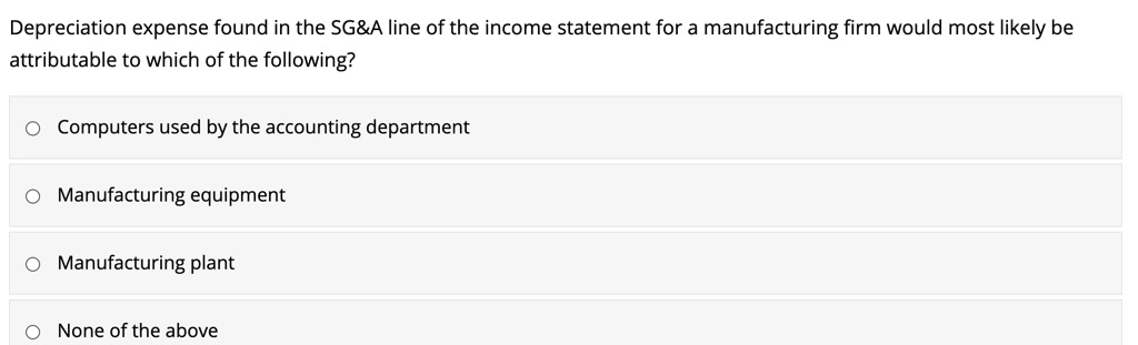 Depreciation expense found in the SG   A line of the income statement for a manufacturing firm would most likely be attributable to which of the following?
Computers used by the accounting department
Manufacturing equipment
Manufacturing plant
None of the above