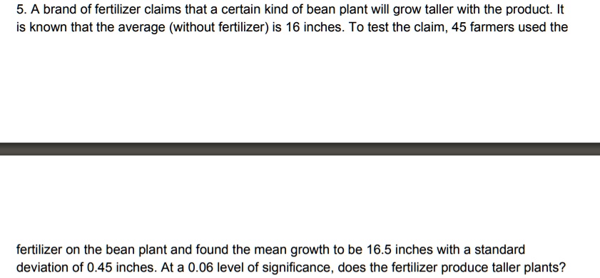 5. A brand of fertilizer claims that a certain kind of bean plant will grow taller with the product. It is known that the average (without fertilizer) is 16 inches. To test the claim, 45 farmers used the fertilizer on the bean plant and found the mean growth to be 16.5 inches with a standard deviation of 0.45 inches. At a 0.06 level of significance, does the fertilizer produce taller plants?
