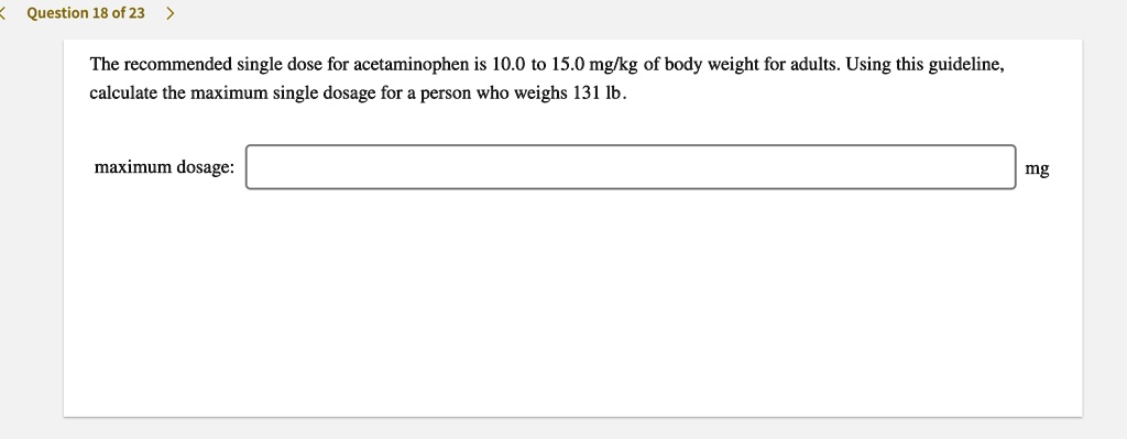 The recommended single dose for acetaminophen is 10.0 to 15.0 mg/kg of body weight for adults. Using this guideline, calculate the maximum single dosage for a person who weighs 131 lb.

maximum dosage:
mg