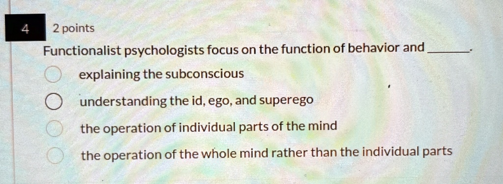 4
2 points
Functionalist psychologists focus on the function of behavior and .
explaining the subconscious
understanding the id, ego, and superego
the operation of individual parts of the mind
the operation of the whole mind rather than the individual parts
