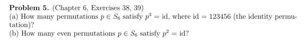Problem 5. (Chapter 6, Exercises 38, 39)
(a) How many permutations p ? S6 satisfy p^3 = id, where id = 123456 (the identity permutation)?
(b) How many even permutations p ? S6 satisfy p^2 = id?
