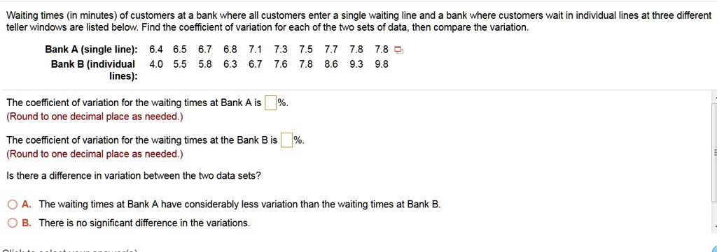Waiting times (in minutes) of customers at a bank where all customers enter a single waiting line and a bank where customers wait in individual lines at three different teller windows are listed below. Find the coefficient of variation for each of the two sets of data, then compare the variation.
Bank A (single line): 6.4 6.5 6.7 6.8 7.1 7.3 7.5 7.7 7.8 7.8
Bank B (individual lines): 4.0 5.5 5.8 6.3 6.7 7.6 7.8 8.6 9.3 9.8
The coefficient of variation for the waiting times at Bank A is [ ]%.
(Round to one decimal place as needed.)
The coefficient of variation for the waiting times at the Bank B is [ ]%.
(Round to one decimal place as needed.)
Is there a difference in variation between the two data sets?
A. The waiting times at Bank A have considerably less variation than the waiting times at Bank B.
B. There is no significant difference in the variations.