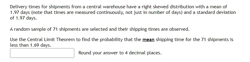Delivery times for shipments from a central warehouse have a right skewed distribution with a mean of 1.97 days (note that times are measured continuously, not just in number of days) and a standard deviation of 1.97 days.
A random sample of 71 shipments are selected and their shipping times are observed.
Use the Central Limit Theorem to find the probability that the mean shipping time for the 71 shipments is less than 1.69 days.
Round your answer to 4 decimal places.