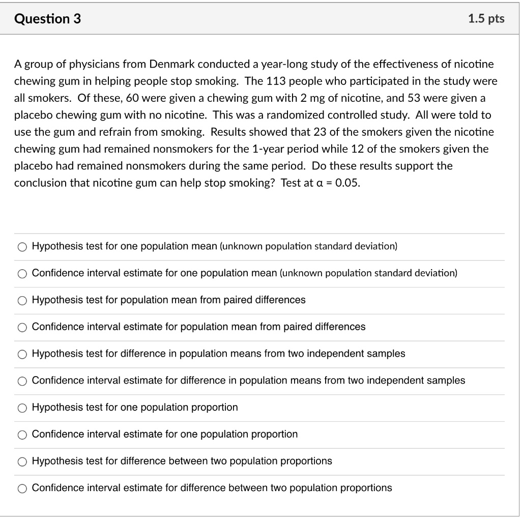 A group of physicians from Denmark conducted a year-long study of the effectiveness of nicotine chewing gum in helping people stop smoking. The 113 people who participated in the study were all smokers. Of these, 60 were given a chewing gum with 2 mg of nicotine, and 53 were given a placebo chewing gum with no nicotine. This was a randomized controlled study. All were told to use the gum and refrain from smoking. Results showed that 23 of the smokers given the nicotine chewing gum had remained nonsmokers for the 1-year period while 12 of the smokers given the placebo had remained nonsmokers during the same period. Do these results support the conclusion that nicotine gum can help stop smoking? Test at ? = 0.05.
Hypothesis test for one population mean (unknown population standard deviation)
Confidence interval estimate for one population mean (unknown population standard deviation)
Hypothesis test for population mean from paired differences
Confidence interval estimate for population mean from paired differences
Hypothesis test for difference in population means from two independent samples
Confidence interval estimate for difference in population means from two independent samples
Hypothesis test for one population proportion
Confidence interval estimate for one population proportion
Hypothesis test for difference between two population proportions
Confidence interval estimate for difference between two population proportions