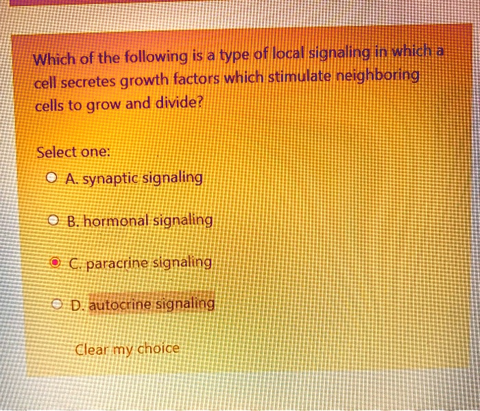 Which of the following is a type of local signaling in which a cell secretes growth factors which stimulate neighboring cells to grow and divide?
Select one:
A. synaptic signaling
B. hormonal signaling
C. paracrine signaling
D. autocrine signaling
Clear my choice