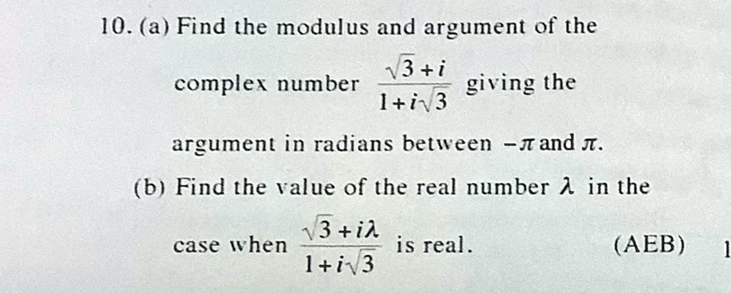 10. (a) Find the modulus and argument of the complex number (√(3) + i)/(1 + i√(3)) giving the argument in radians between -π and π.
(b) Find the value of the real number λ in the case when (√(3) + iλ)/(1 + i√(3)) is real. (AEB) 1